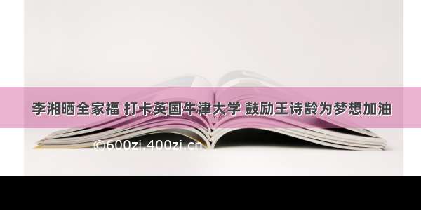 李湘晒全家福 打卡英国牛津大学 鼓励王诗龄为梦想加油