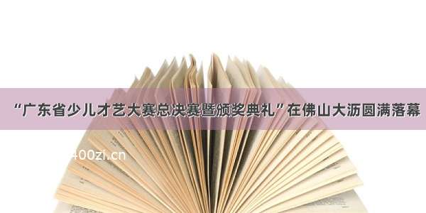 “广东省少儿才艺大赛总决赛暨颁奖典礼”在佛山大沥圆满落幕