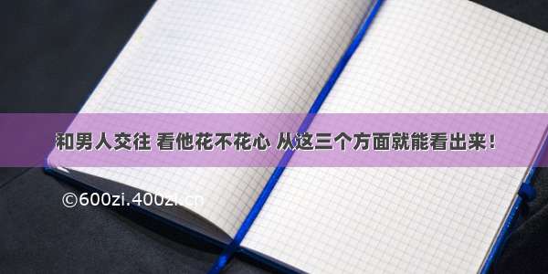 和男人交往 看他花不花心 从这三个方面就能看出来！