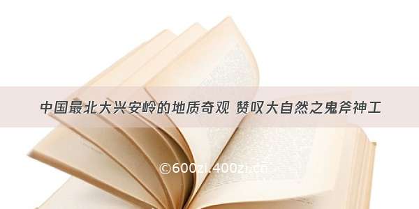 中国最北大兴安岭的地质奇观 赞叹大自然之鬼斧神工