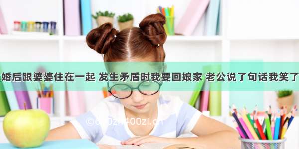 婚后跟婆婆住在一起 发生矛盾时我要回娘家 老公说了句话我笑了