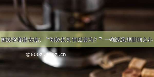 西汉名将霍去病：“匈奴未灭 何以家为？”一句话道出报国之心