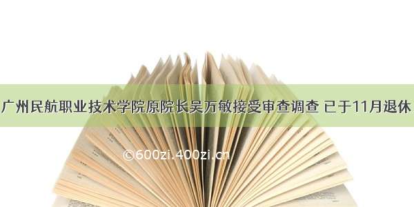 广州民航职业技术学院原院长吴万敏接受审查调查 已于11月退休