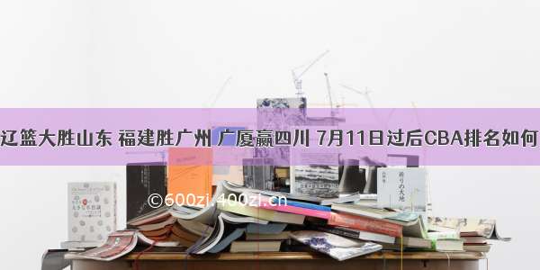 辽篮大胜山东 福建胜广州 广厦赢四川 7月11日过后CBA排名如何