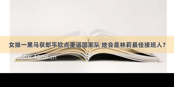 女排一黑马获郎平钦点重返国家队 她会是林莉最佳接班人？