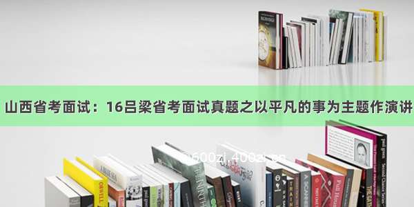 山西省考面试：16吕梁省考面试真题之以平凡的事为主题作演讲