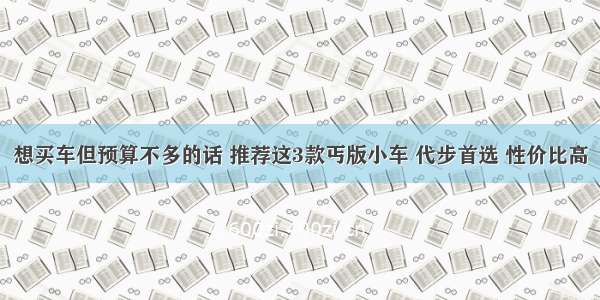 想买车但预算不多的话 推荐这3款丐版小车 代步首选 性价比高