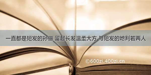 一直都是短发的孙俪 留起长发温柔大方 与短发的她判若两人