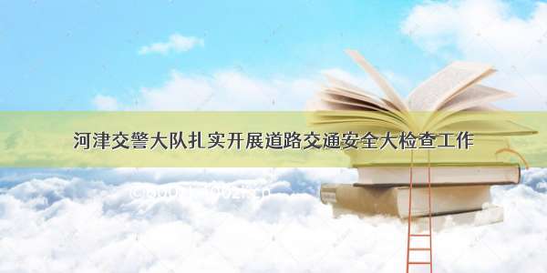 河津交警大队扎实开展道路交通安全大检查工作