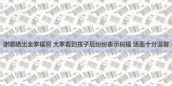 谢娜晒出全家福照 大家看到孩子后纷纷表示祝福 场面十分温馨