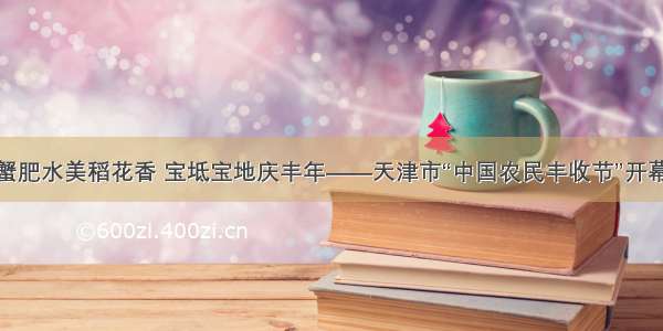 蟹肥水美稻花香 宝坻宝地庆丰年——天津市“中国农民丰收节”开幕