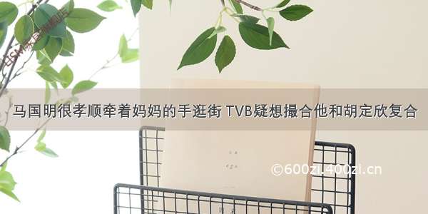 马国明很孝顺牵着妈妈的手逛街 TVB疑想撮合他和胡定欣复合