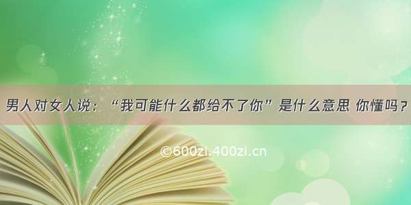 男人对女人说：“我可能什么都给不了你”是什么意思 你懂吗？