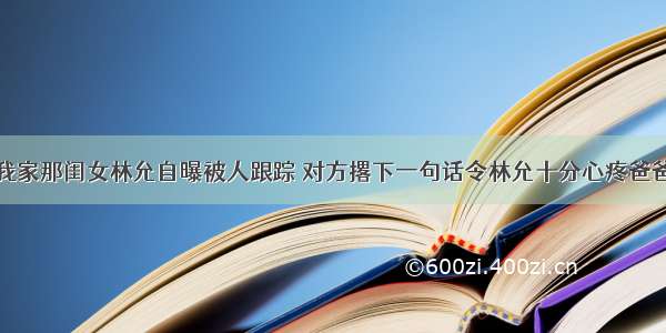 我家那闺女林允自曝被人跟踪 对方撂下一句话令林允十分心疼爸爸