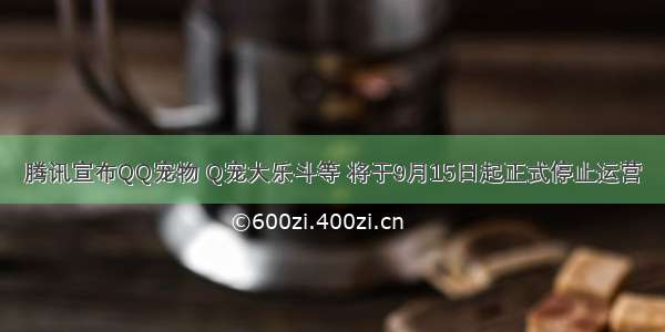 腾讯宣布QQ宠物 Q宠大乐斗等 将于9月15日起正式停止运营
