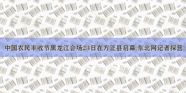 中国农民丰收节黑龙江会场23日在方正县启幕 东北网记者探营