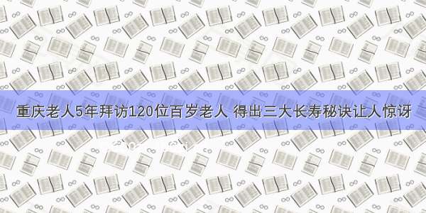 重庆老人5年拜访120位百岁老人 得出三大长寿秘诀让人惊讶