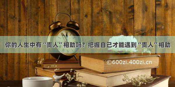 你的人生中有“贵人”相助吗？把握自己才能遇到“贵人”相助