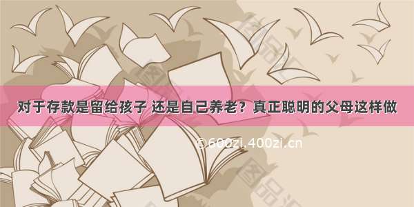 对于存款是留给孩子 还是自己养老？真正聪明的父母这样做