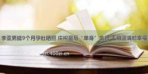 李亚男挺9个月孕肚晒照 庆祝最后“单身”生日 王祖蓝满脸幸福