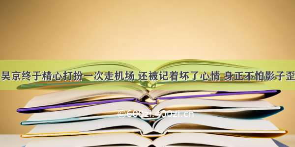 吴京终于精心打扮一次走机场 还被记着坏了心情 身正不怕影子歪