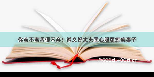 你若不离我便不弃！遵义好丈夫悉心照顾瘫痪妻子