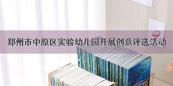 郑州市中原区实验幼儿园开展创意评选活动