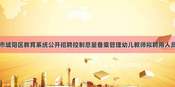 关于青岛市城阳区教育系统公开招聘控制总量备案管理幼儿教师拟聘用人员公示的通