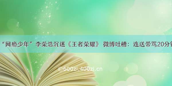 “网瘾少年”李荣浩沉迷《王者荣耀》 微博吐槽：连送带骂20分钟