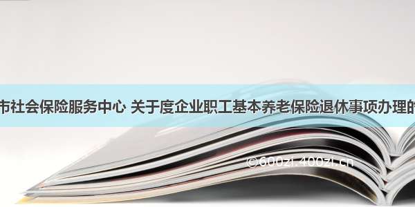 江油市社会保险服务中心 关于度企业职工基本养老保险退休事项办理的通告