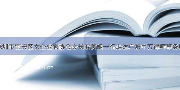 深圳市宝安区女企业家协会会长戚美娴一行走访广东中万律师事务所