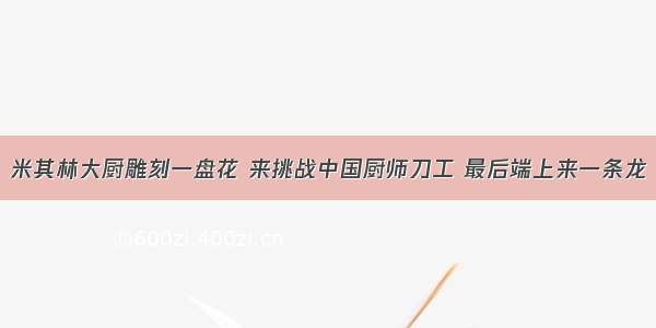 米其林大厨雕刻一盘花 来挑战中国厨师刀工 最后端上来一条龙