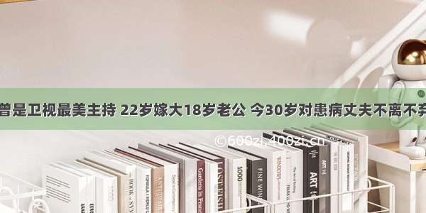 曾是卫视最美主持 22岁嫁大18岁老公 今30岁对患病丈夫不离不弃