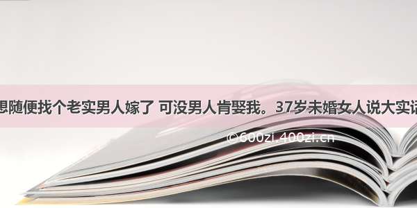 想随便找个老实男人嫁了 可没男人肯娶我。37岁未婚女人说大实话