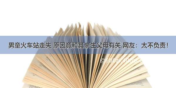 男童火车站走失 原因竟和其亲生父母有关 网友：太不负责！