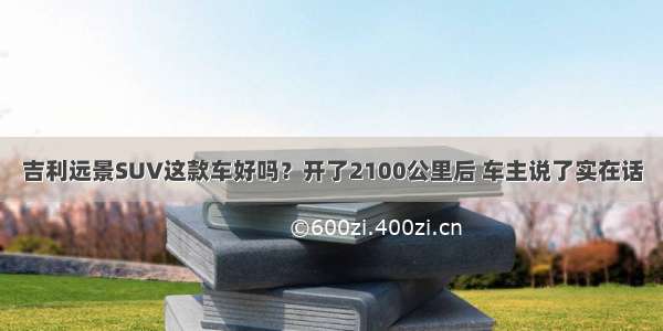 吉利远景SUV这款车好吗？开了2100公里后 车主说了实在话