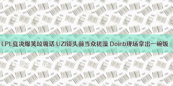 LPL夏决爆笑垃圾话 UZI镜头前当众搓澡 Doinb现场拿出一碗饭