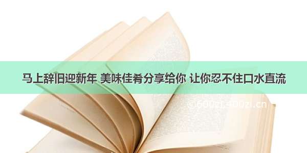 马上辞旧迎新年 美味佳肴分享给你 让你忍不住口水直流