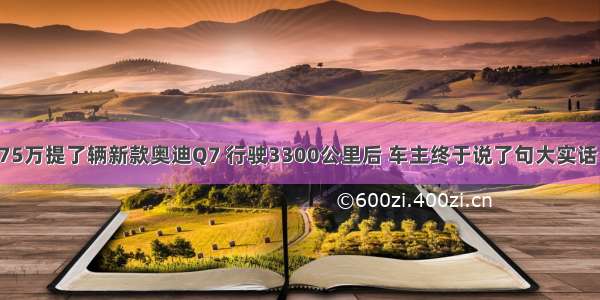 75万提了辆新款奥迪Q7 行驶3300公里后 车主终于说了句大实话！