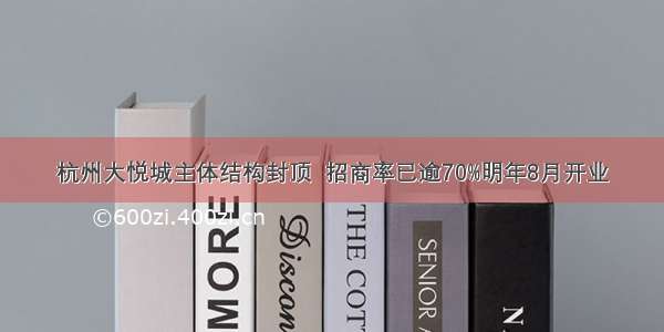 杭州大悦城主体结构封顶  招商率已逾70%明年8月开业