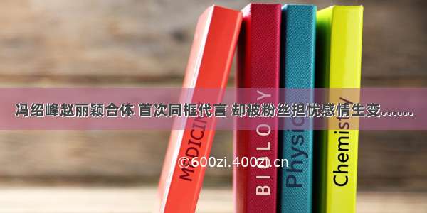 冯绍峰赵丽颖合体 首次同框代言 却被粉丝担忧感情生变……