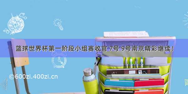 篮球世界杯第一阶段小组赛收官 7号 9号南京精彩继续！