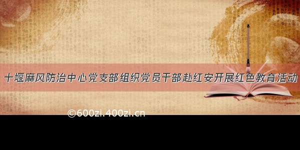 十堰麻风防治中心党支部组织党员干部赴红安开展红色教育活动