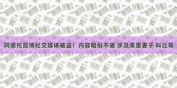 阿德托昆博社交媒体被盗！内容粗俗不堪 涉及库里妻子 科比等