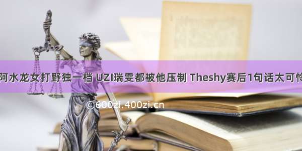 阿水龙女打野独一档 UZI瑞雯都被他压制 Theshy赛后1句话太可怜