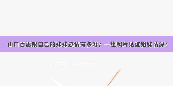 山口百惠跟自己的妹妹感情有多好？一组照片见证姐妹情深！