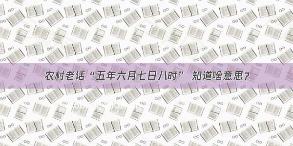 农村老话“五年六月七日八时” 知道啥意思？
