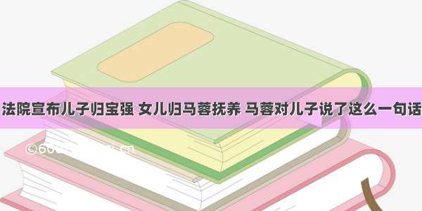 法院宣布儿子归宝强 女儿归马蓉抚养 马蓉对儿子说了这么一句话