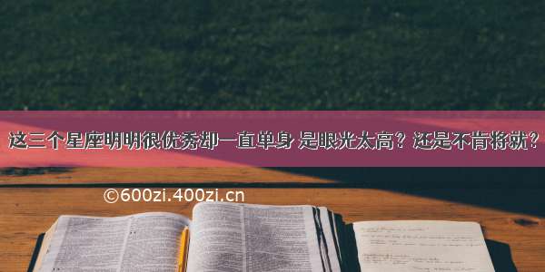 这三个星座明明很优秀却一直单身 是眼光太高？还是不肯将就？