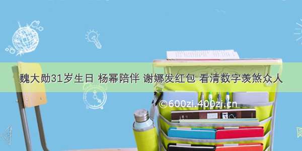 魏大勋31岁生日 杨幂陪伴 谢娜发红包 看清数字羡煞众人